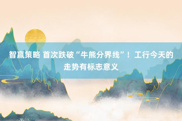 智赢策略 首次跌破“牛熊分界线”！工行今天的走势有标志意义