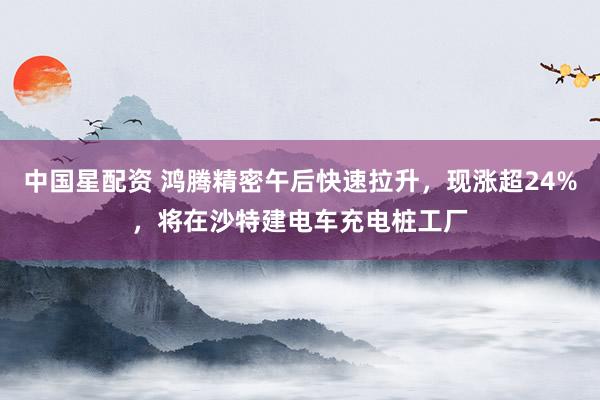 中国星配资 鸿腾精密午后快速拉升，现涨超24%，将在沙特建电车充电桩工厂
