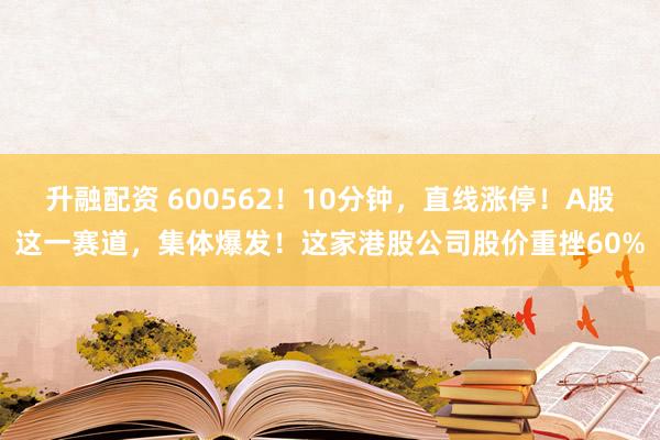 升融配资 600562！10分钟，直线涨停！A股这一赛道，集体爆发！这家港股公司股价重挫60%