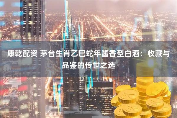 康乾配资 茅台生肖乙巳蛇年酱香型白酒：收藏与品鉴的传世之选