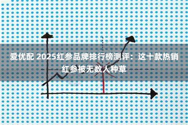 爱优配 2025红参品牌排行榜测评：这十款热销红参被无数人种草