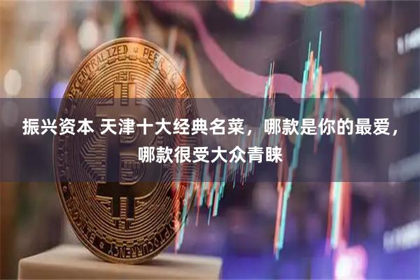 振兴资本 天津十大经典名菜，哪款是你的最爱，哪款很受大众青睐