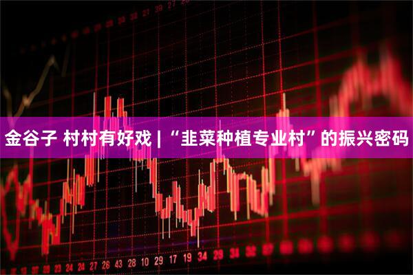 金谷子 村村有好戏 | “韭菜种植专业村”的振兴密码
