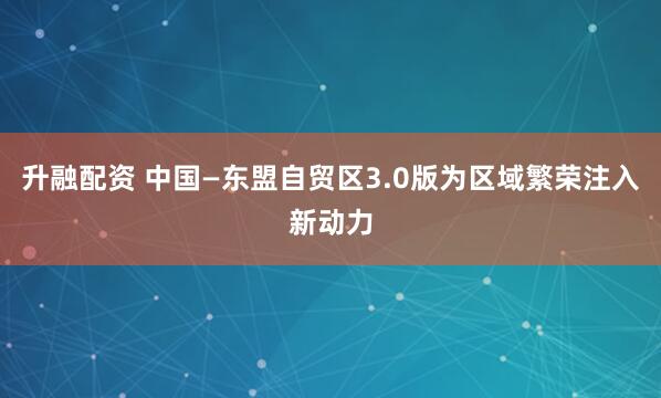 升融配资 中国—东盟自贸区3.0版为区域繁荣注入新动力