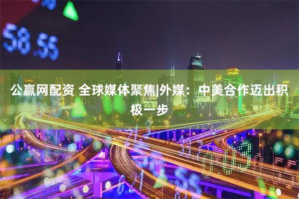 公赢网配资 全球媒体聚焦|外媒：中美合作迈出积极一步