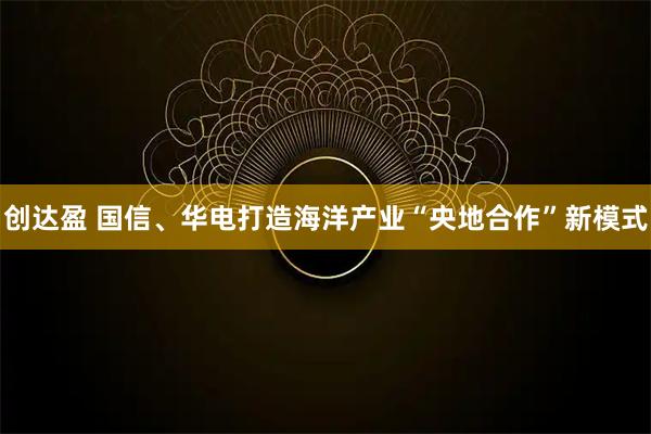 创达盈 国信、华电打造海洋产业“央地合作”新模式