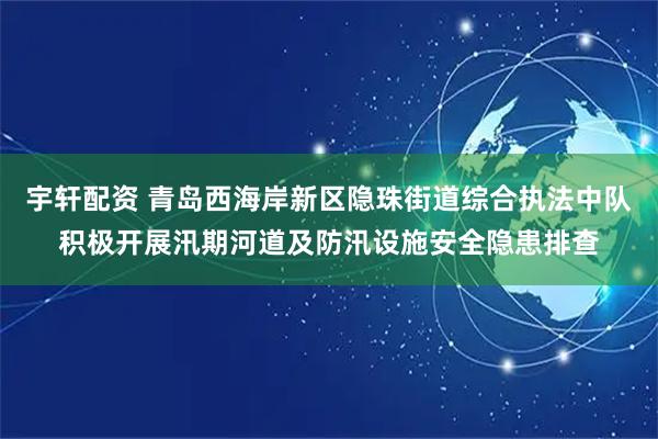 宇轩配资 青岛西海岸新区隐珠街道综合执法中队积极开展汛期河道及防汛设施安全隐患排查