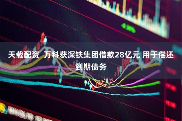 天载配资  万科获深铁集团借款28亿元 用于偿还到期债务