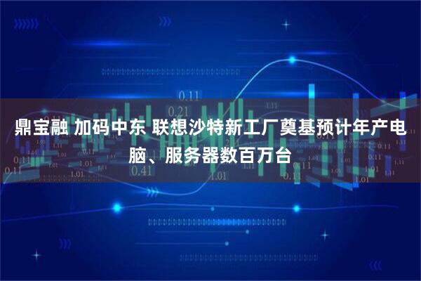 鼎宝融 加码中东 联想沙特新工厂奠基预计年产电脑、服务器数百万台