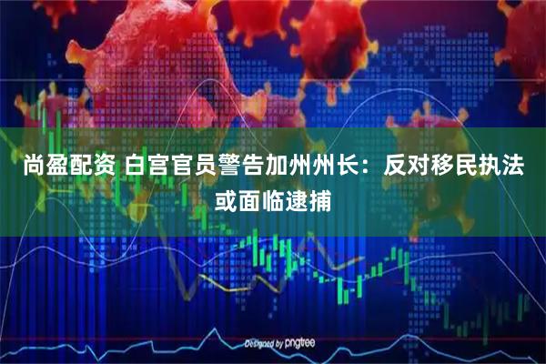 尚盈配资 白宫官员警告加州州长：反对移民执法或面临逮捕