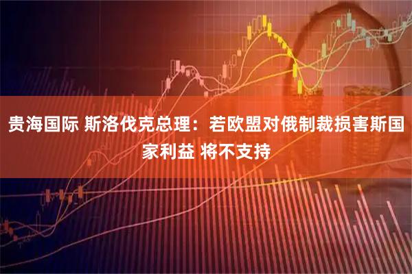 贵海国际 斯洛伐克总理：若欧盟对俄制裁损害斯国家利益 将不支持