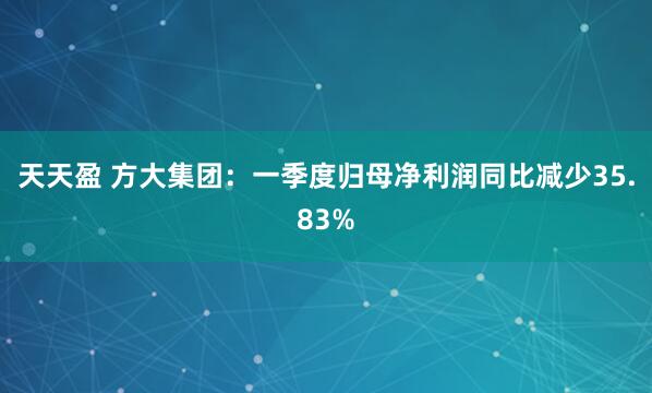 天天盈 方大集团：一季度归母净利润同比减少35.83%