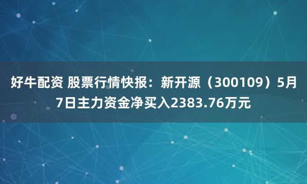 好牛配资 股票行情快报：新开源（300109）5月7日主力资金净买入2383.76万元