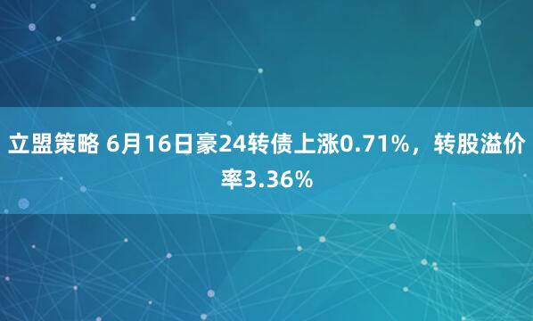 立盟策略 6月16日豪24转债上涨0.71%，转股溢价率3.36%