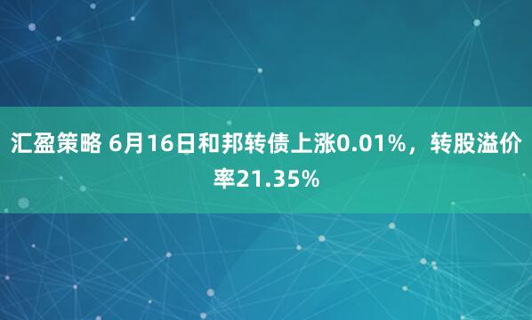 汇盈策略 6月16日和邦转债上涨0.01%，转股溢价率21.35%