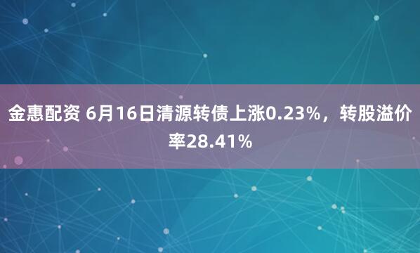 金惠配资 6月16日清源转债上涨0.23%，转股溢价率28.41%