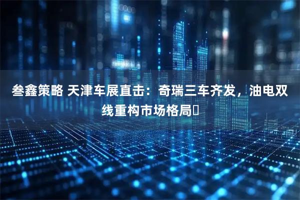 叁鑫策略 天津车展直击：奇瑞三车齐发，油电双线重构市场格局​