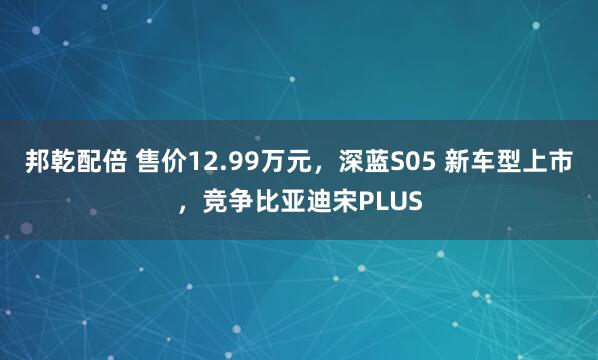 邦乾配倍 售价12.99万元，深蓝S05 新车型上市，竞争比亚迪宋PLUS