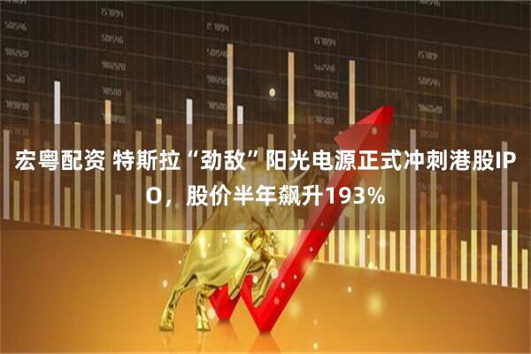 宏粤配资 特斯拉“劲敌”阳光电源正式冲刺港股IPO，股价半年飙升193%