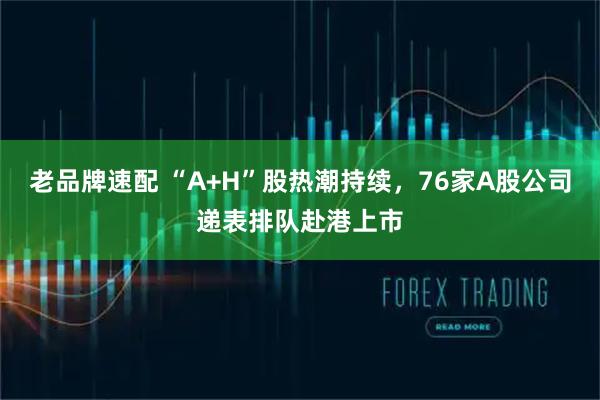 老品牌速配 “A+H”股热潮持续，76家A股公司递表排队赴港上市