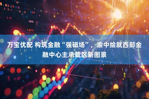 万宝优配 构筑金融“强磁场”，渝中绘就西部金融中心主承载区新图景