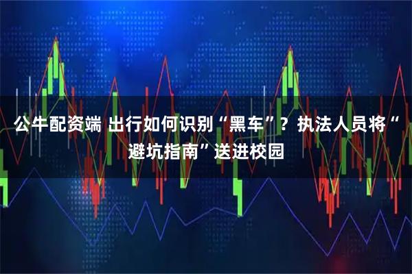 公牛配资端 出行如何识别“黑车”?执法人员将“避坑指南”送进校园