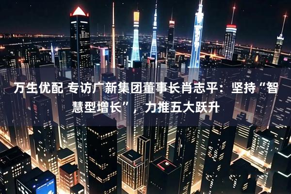 万生优配 专访广新集团董事长肖志平：坚持“智慧型增长”，力推五大跃升