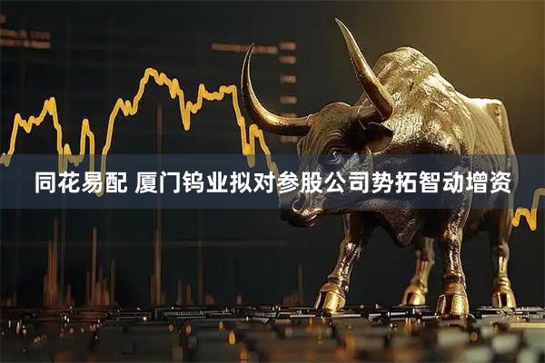 同花易配 厦门钨业拟对参股公司势拓智动增资