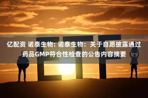 亿配资 诺泰生物: 诺泰生物：关于自愿披露通过药品GMP符合性检查的公告内容摘要
