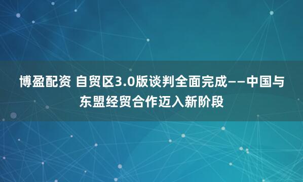 博盈配资 自贸区3.0版谈判全面完成——中国与东盟经贸合作迈入新阶段