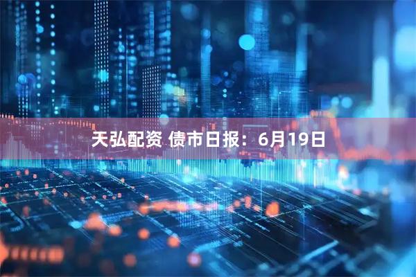 天弘配资 债市日报：6月19日