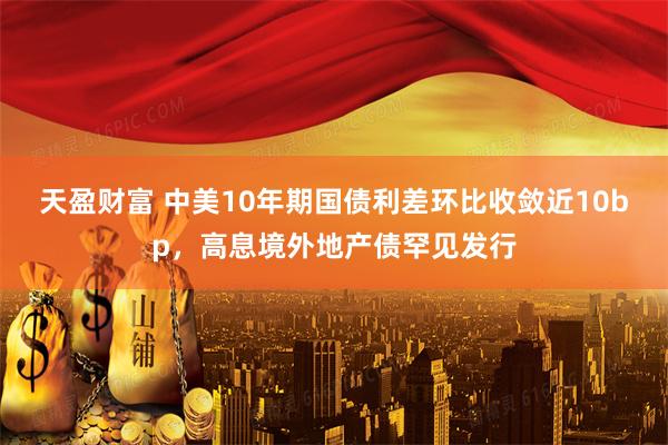 天盈财富 中美10年期国债利差环比收敛近10bp，高息境外地产债罕见发行