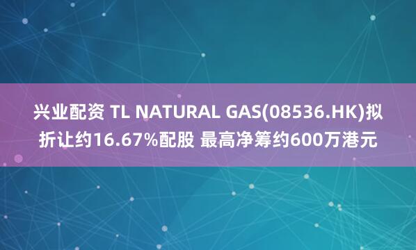兴业配资 TL NATURAL GAS(08536.HK)拟折让约16.67%配股 最高净筹约600万港元