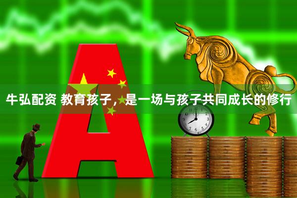 牛弘配资 教育孩子，是一场与孩子共同成长的修行