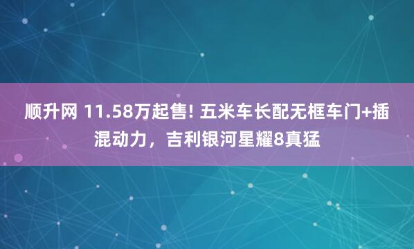 顺升网 11.58万起售! 五米车长配无框车门+插混动力，吉利银河星耀8真猛