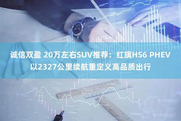 诚信双盈 20万左右SUV推荐：红旗HS6 PHEV以2327公里续航重定义高品质出行