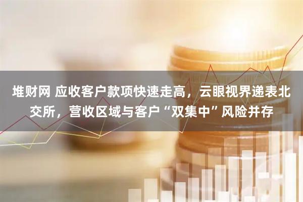 堆财网 应收客户款项快速走高，云眼视界递表北交所，营收区域与客户“双集中”风险并存