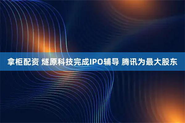 拿柜配资 燧原科技完成IPO辅导 腾讯为最大股东