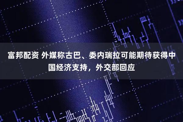 富邦配资 外媒称古巴、委内瑞拉可能期待获得中国经济支持，外交部回应