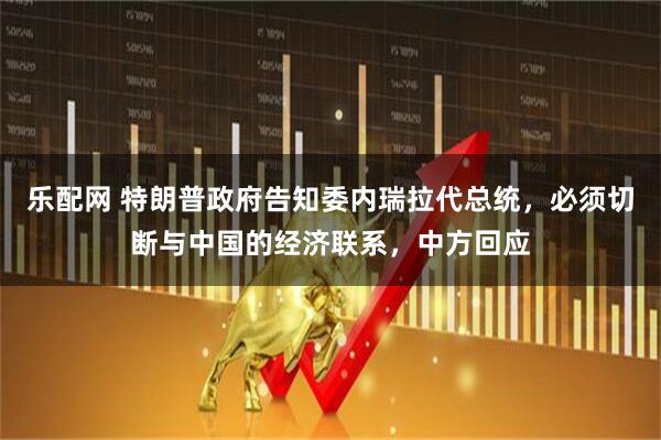 乐配网 特朗普政府告知委内瑞拉代总统，必须切断与中国的经济联系，中方回应