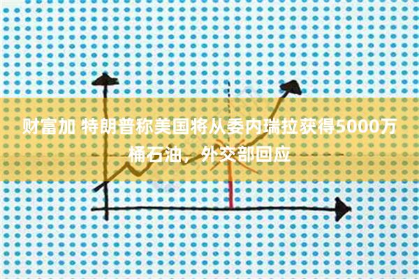 财富加 特朗普称美国将从委内瑞拉获得5000万桶石油，外交部回应