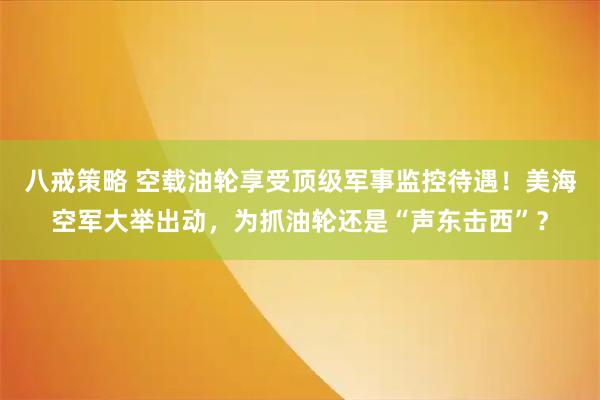 八戒策略 空载油轮享受顶级军事监控待遇！美海空军大举出动，为抓油轮还是“声东击西”？