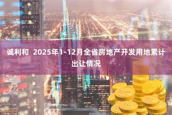 诚利和  2025年1-12月全省房地产开发用地累计出让情况