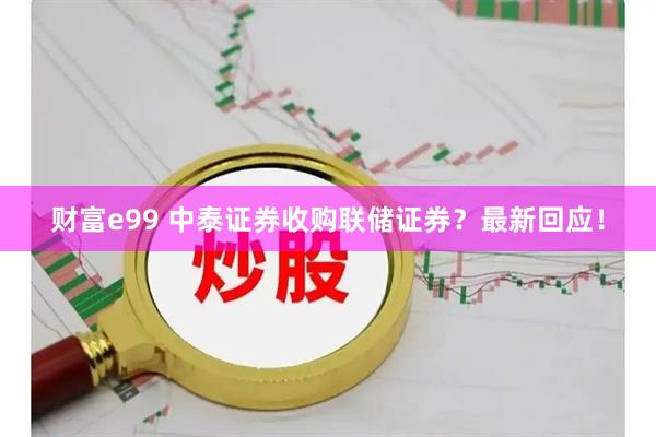 财富e99 中泰证券收购联储证券？最新回应！