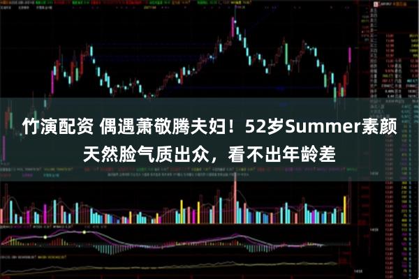竹演配资 偶遇萧敬腾夫妇！52岁Summer素颜天然脸气质出众，看不出年龄差