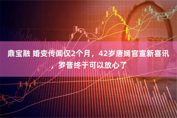 鼎宝融 婚变传闻仅2个月，42岁唐嫣官宣新喜讯，罗晋终于可以放心了