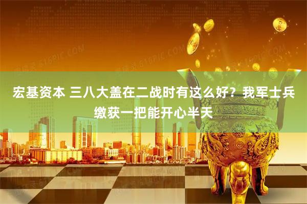 宏基资本 三八大盖在二战时有这么好？我军士兵缴获一把能开心半天