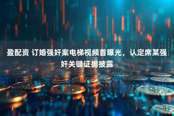 盈配资 订婚强奸案电梯视频首曝光，认定席某强奸关键证据披露