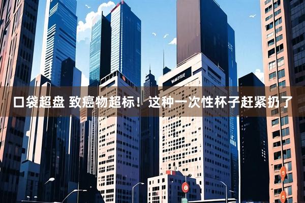 口袋超盘 致癌物超标！这种一次性杯子赶紧扔了