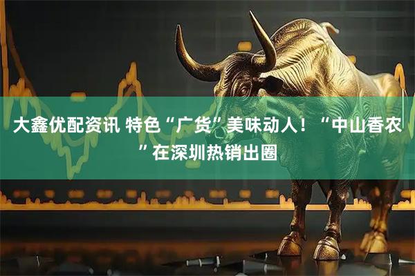 大鑫优配资讯 特色“广货”美味动人！“中山香农”在深圳热销出圈
